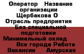 Оператор › Название организации ­ Щербакова О. › Отрасль предприятия ­ Без специальной подготовки › Минимальный оклад ­ 50 000 - Все города Работа » Вакансии   . Амурская обл.,Архаринский р-н